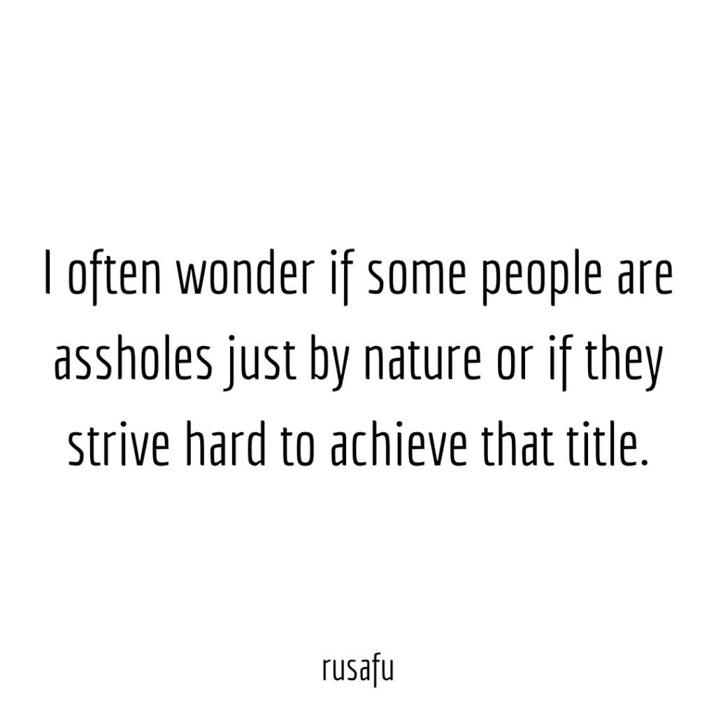 I often wonder if some people are assholes just by nature or if they strive hard to achieve that title.