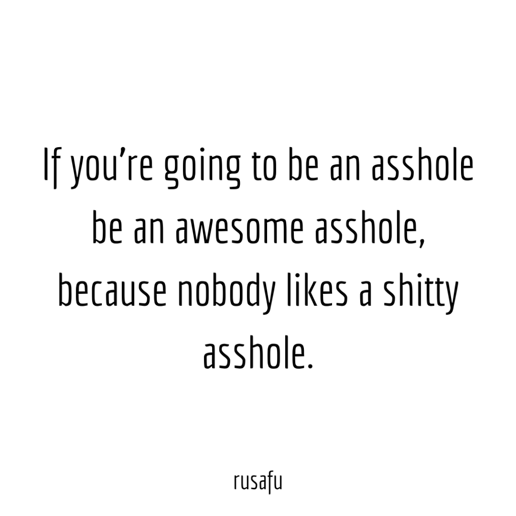 If you’re going to be an asshole be an awesome asshole, because nobody likes a shitty asshole.