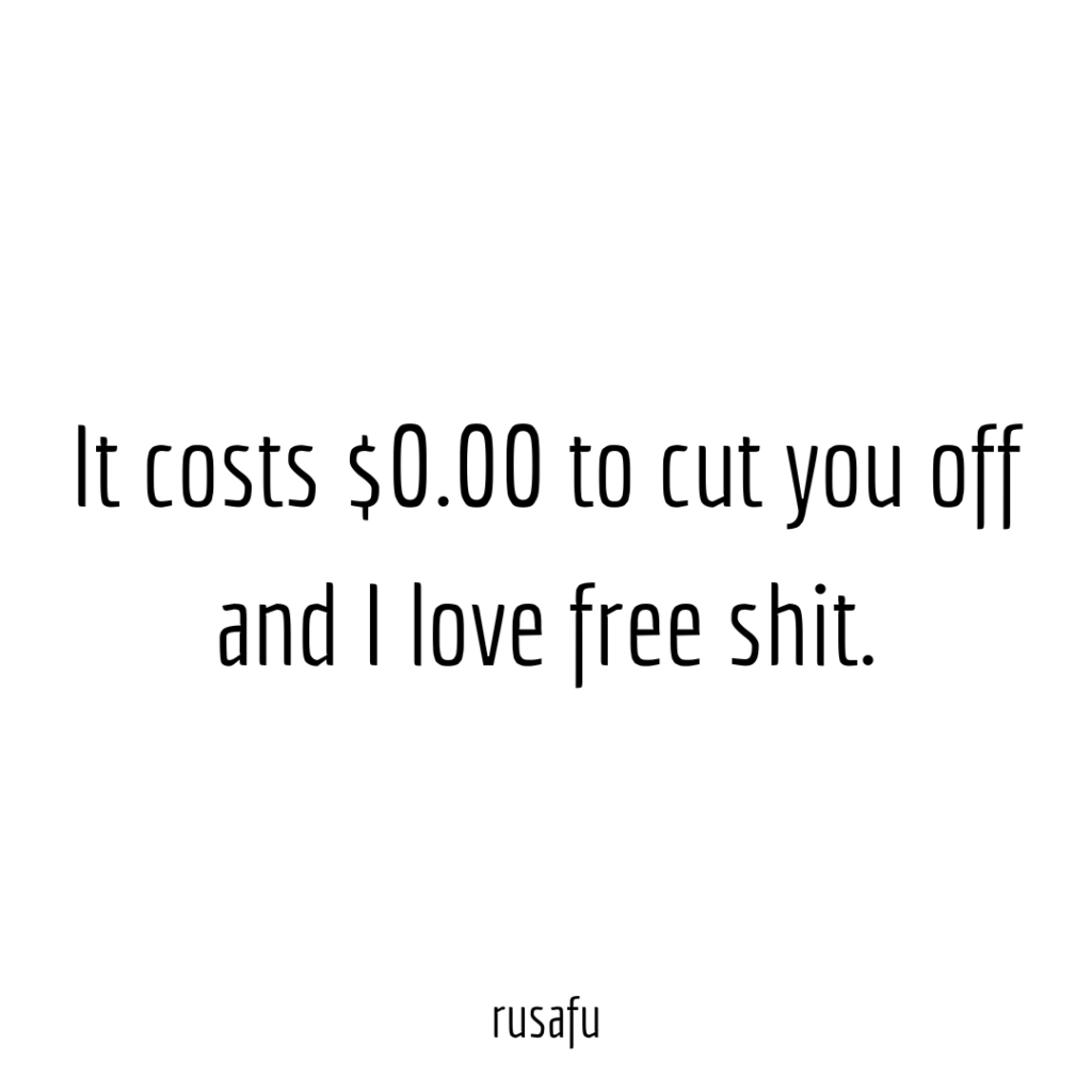 It costs $0.00 to cut you off and I love free shit.