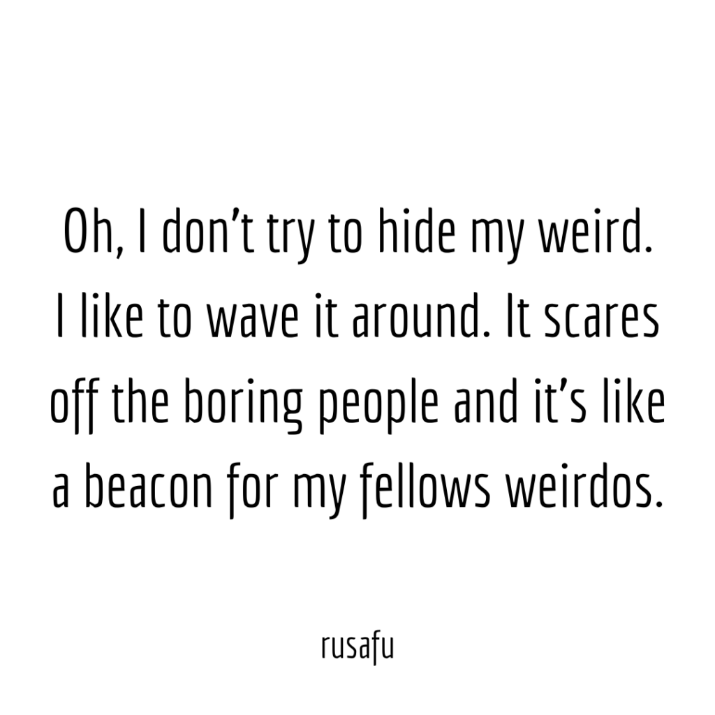 Oh, I don’t try to hide my weird. I like to wave it around. It scares off the boring people and it’s like a beacon for my fellows weirdos.