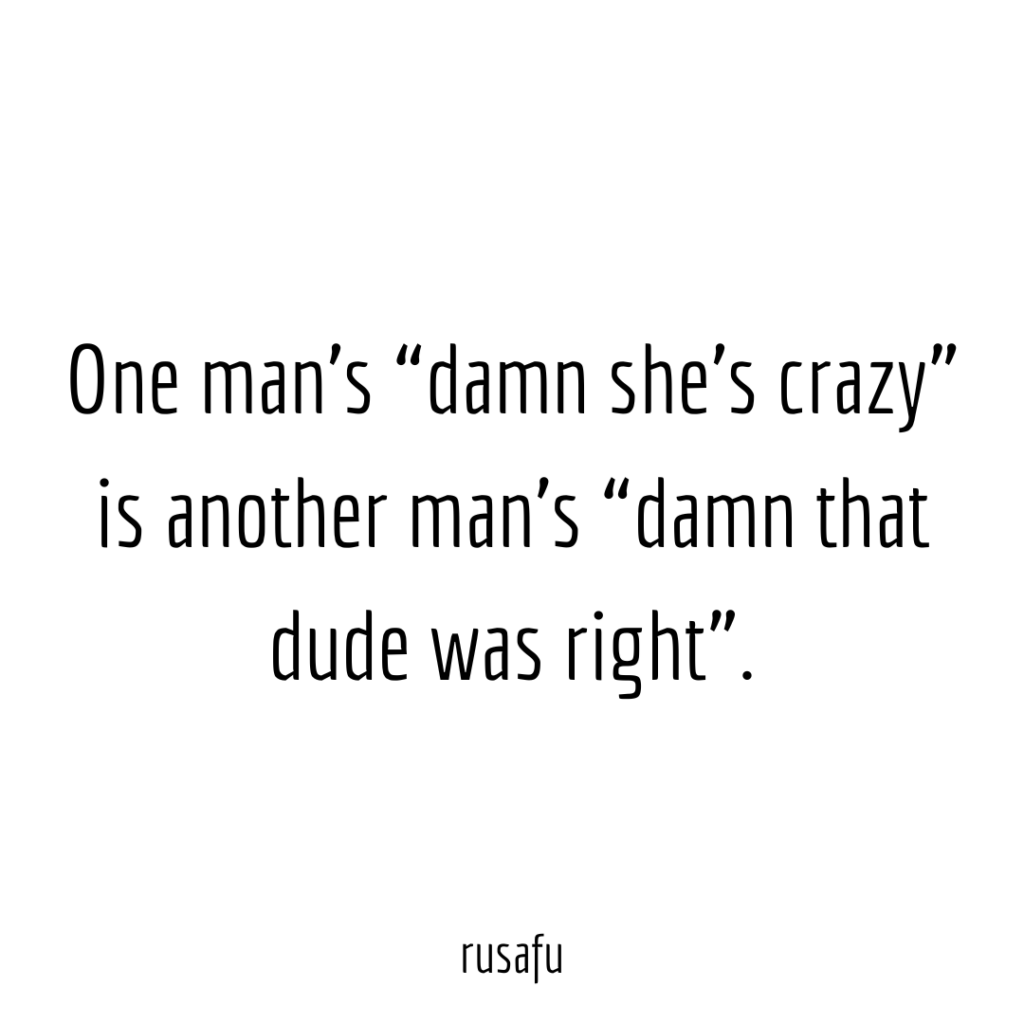 One man’s “damn she’s crazy” is another man’s “damn that dude was right”.