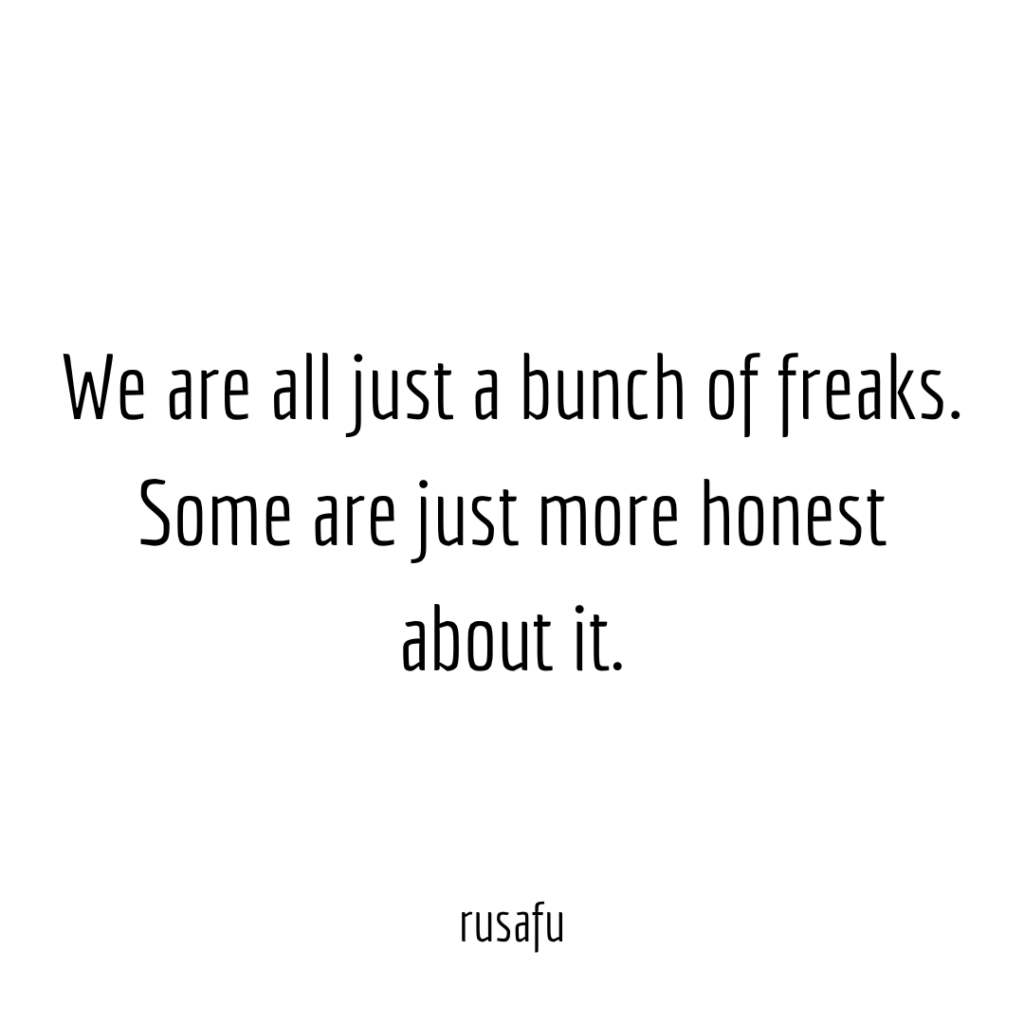 We are all just bunch of freaks. Some are just more honest about it.