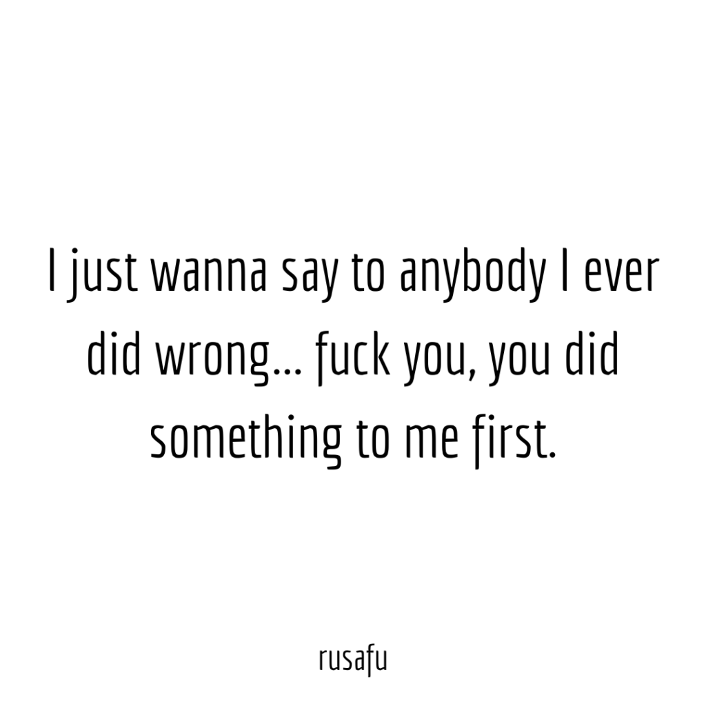 I just wanna say to anybody I ever did wrong... fuck you, you did something to me first.