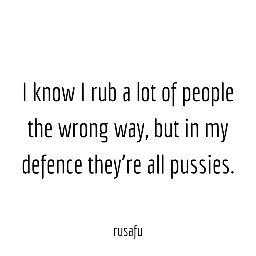 I know I rub a lot of people the wrong way, but in my defence they’re all pussies.
