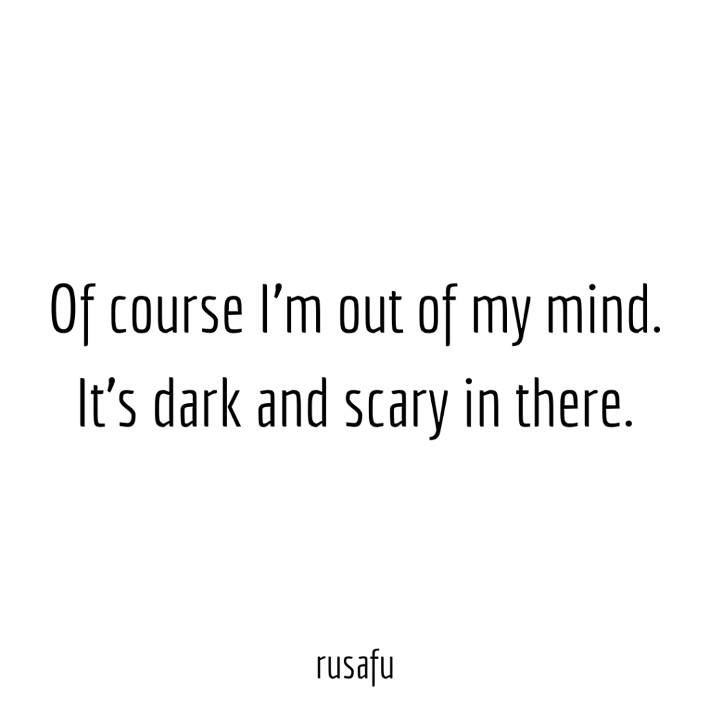 Of course I'm out of my mind. It's dark and scary in there.