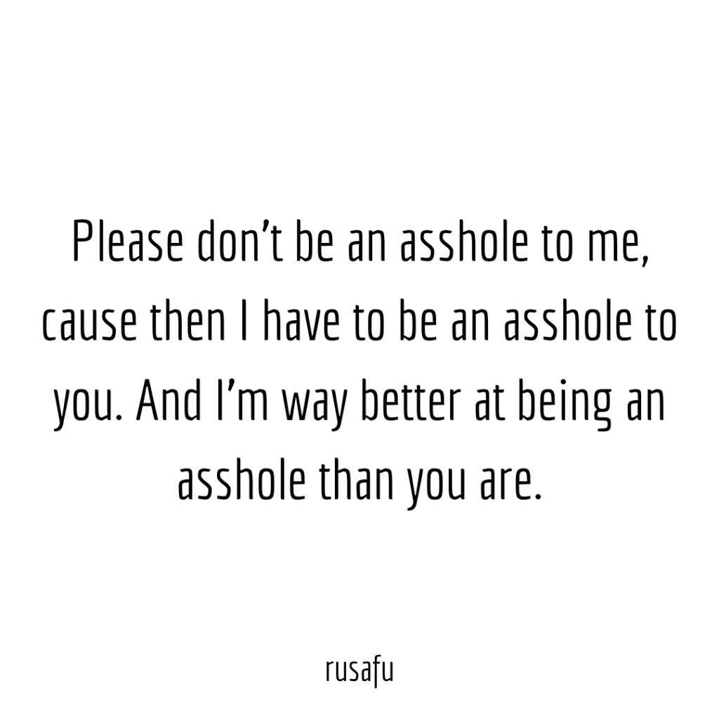 Please don't be an asshole to me, cause then I have to be an asshole to you. And I'm way better at being an asshole then you are.