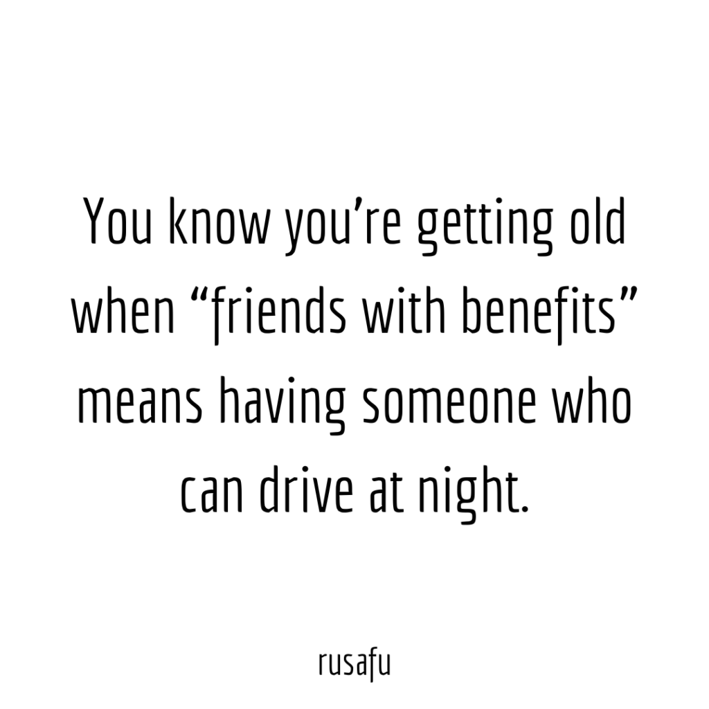 You know you’re getting old when “friends with benefits” means having someone who can drive at night.