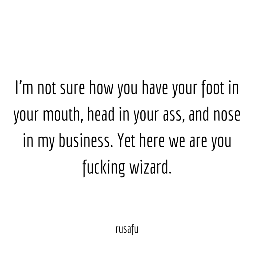 I'm not sure how you have your foot in your mouth, head in your ass, and nose in my business. Yet here we are you fucking wizard.