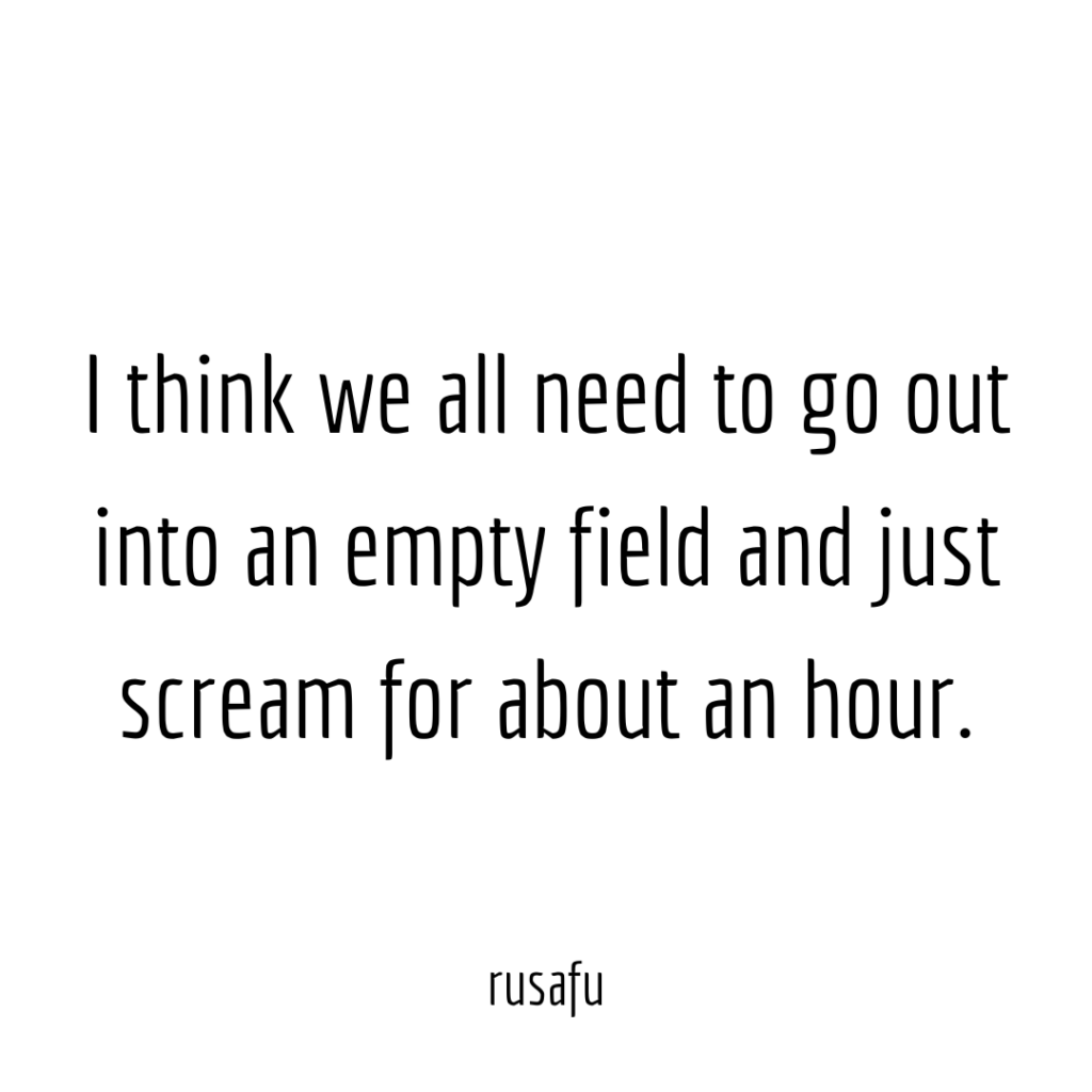 I think we all need to go out into an empty field and just scream for about an hour.