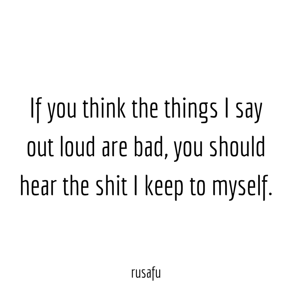 If you think the things I say out loud are bad, you should hear the shit I keep to myself.