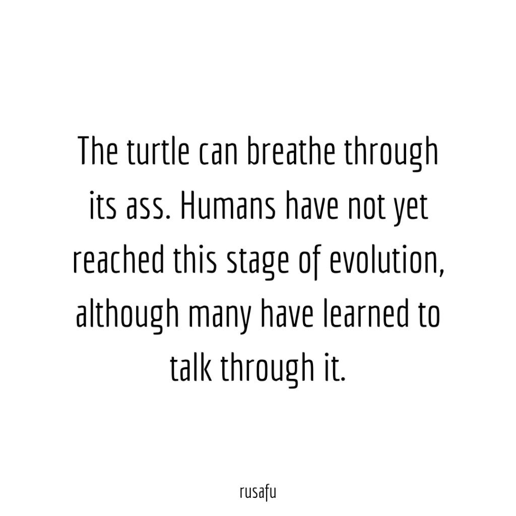 The turtle can breathe through its ass. Humans have not yet reached this stage of evolution, although many have learned to talk through it.