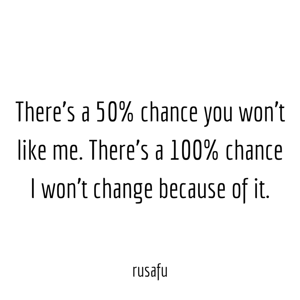 There’s a 50% chance you won’t like me. There’s a 100% chance I won’t change because of it.