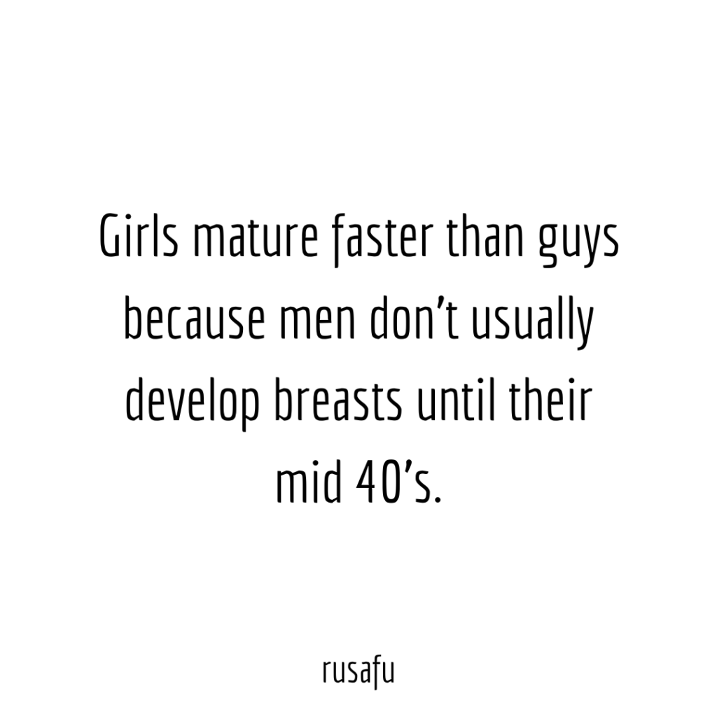 Girls mature faster than guys because men don’t usually develop breasts until their mid 40's.